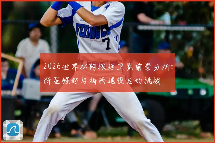 2026世界杯阿根廷卫冕前景分析：新星崛起与梅西退役后的挑战