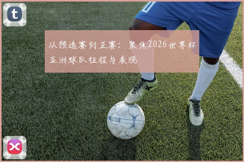 从预选赛到正赛：聚焦2026世界杯亚洲球队征程与表现