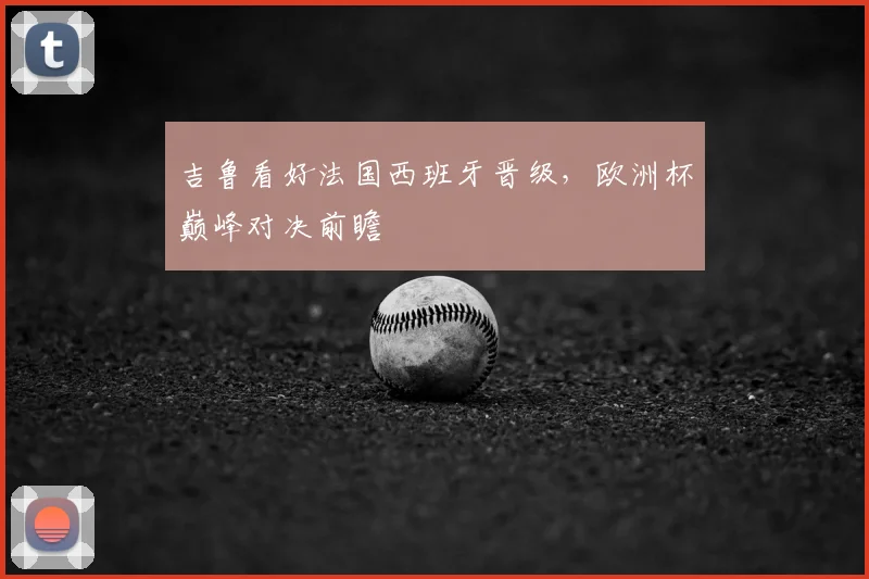 吉鲁看好法国西班牙晋级，欧洲杯巅峰对决前瞻