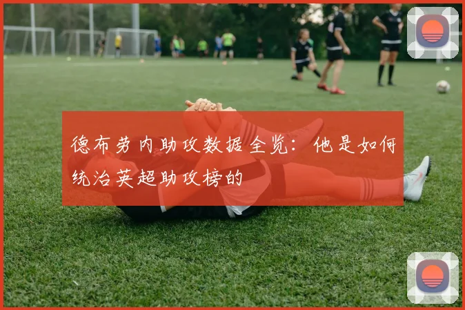德布劳内助攻数据全览：他是如何统治英超助攻榜的