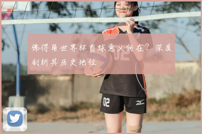 佛得角世界杯首球意义何在？深度剖析其历史地位