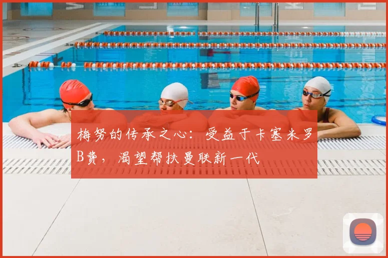 梅努的传承之心：受益于卡塞米罗B费，渴望帮扶曼联新一代