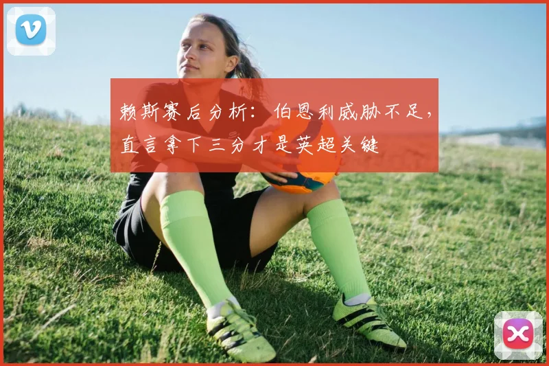 赖斯赛后分析：伯恩利威胁不足，直言拿下三分才是英超关键