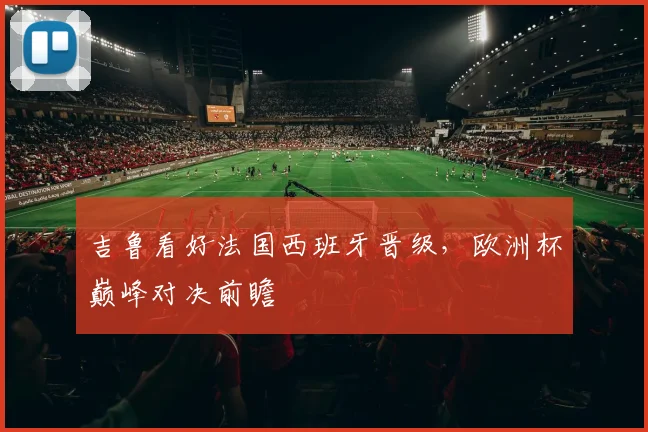 吉鲁看好法国西班牙晋级，欧洲杯巅峰对决前瞻