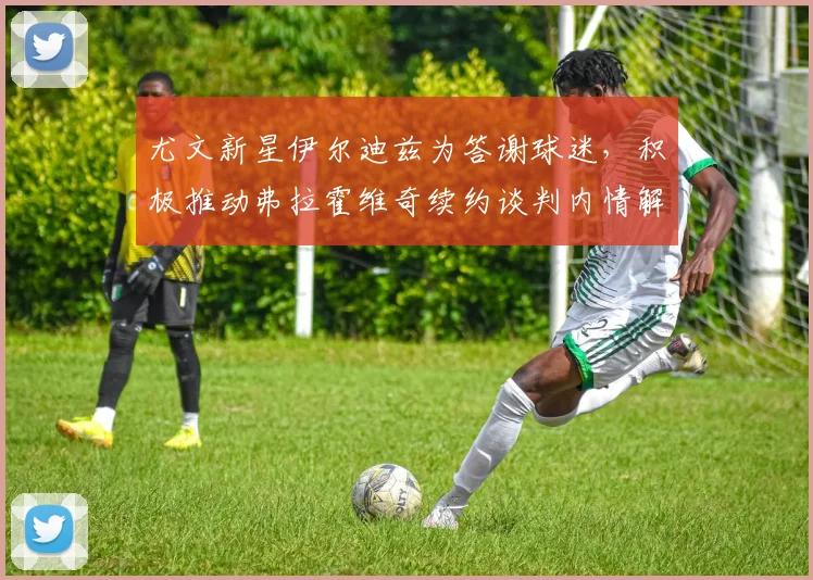 尤文新星伊尔迪兹为答谢球迷，积极推动弗拉霍维奇续约谈判内情解析