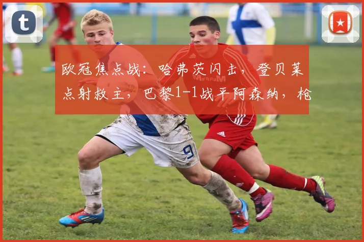 欧冠焦点战：哈弗茨闪击，登贝莱点射救主，巴黎1-1战平阿森纳，枪手客场取一分