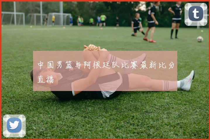 中国男篮与阿根廷队比赛最新比分直播