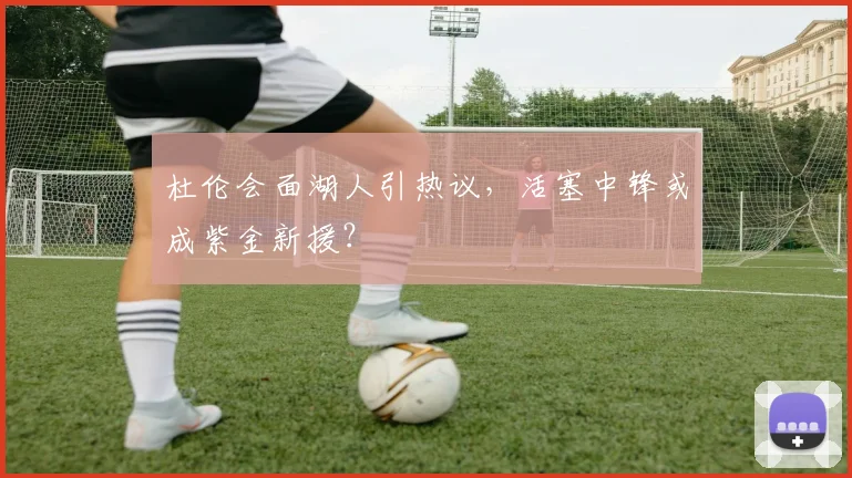 杜伦会面湖人引热议，活塞中锋或成紫金新援？
