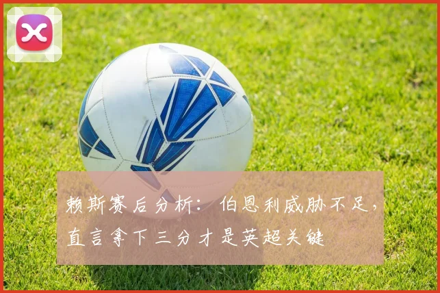 赖斯赛后分析：伯恩利威胁不足，直言拿下三分才是英超关键